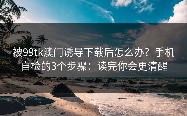 被99tk澳门诱导下载后怎么办？手机自检的3个步骤：读完你会更清醒