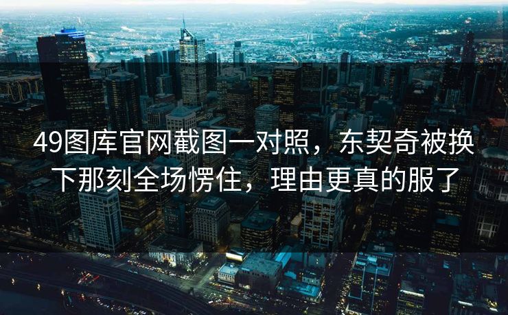 49图库官网截图一对照，东契奇被换下那刻全场愣住，理由更真的服了