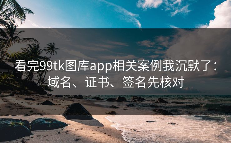 看完99tk图库app相关案例我沉默了：域名、证书、签名先核对