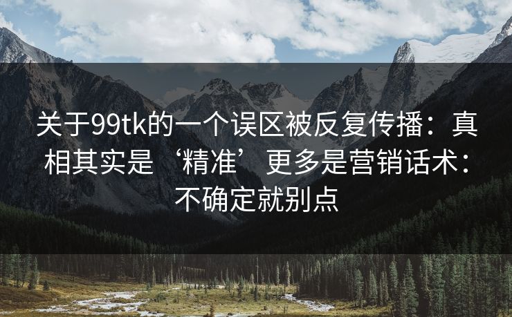 关于99tk的一个误区被反复传播：真相其实是‘精准’更多是营销话术：不确定就别点