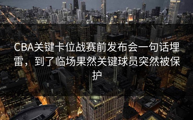 CBA关键卡位战赛前发布会一句话埋雷，到了临场果然关键球员突然被保护