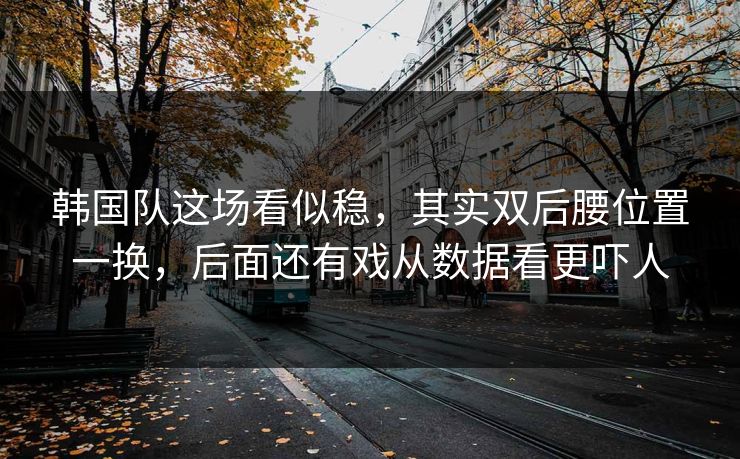 韩国队这场看似稳，其实双后腰位置一换，后面还有戏从数据看更吓人