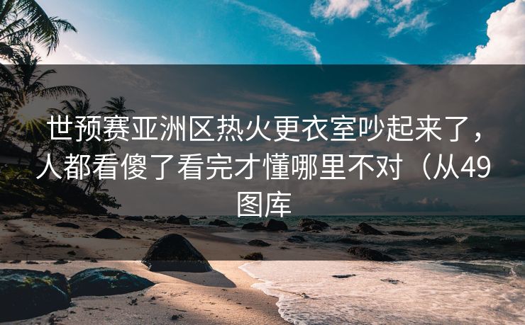 世预赛亚洲区热火更衣室吵起来了，人都看傻了看完才懂哪里不对（从49图库