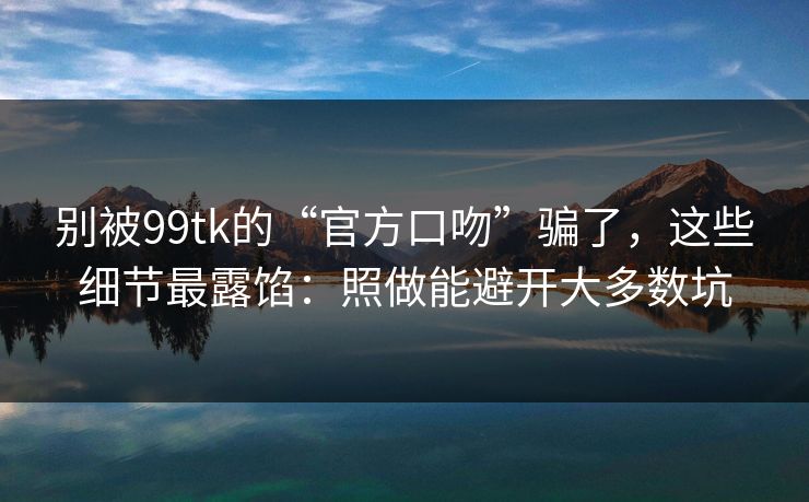 别被99tk的“官方口吻”骗了，这些细节最露馅：照做能避开大多数坑
