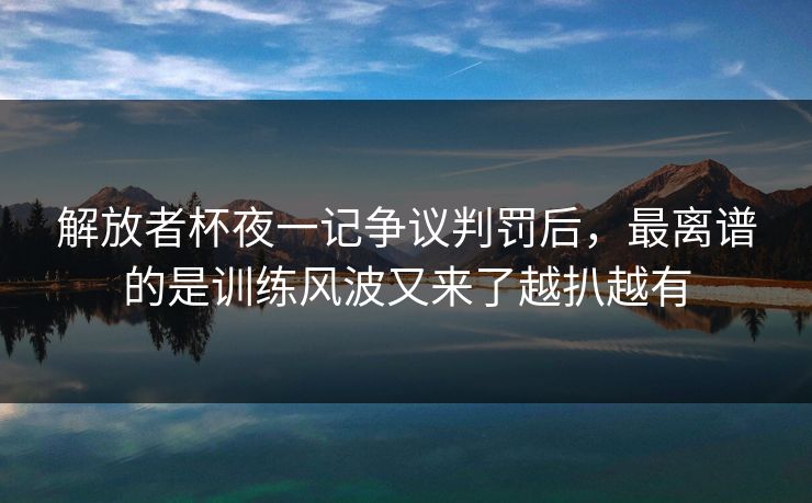 解放者杯夜一记争议判罚后，最离谱的是训练风波又来了越扒越有