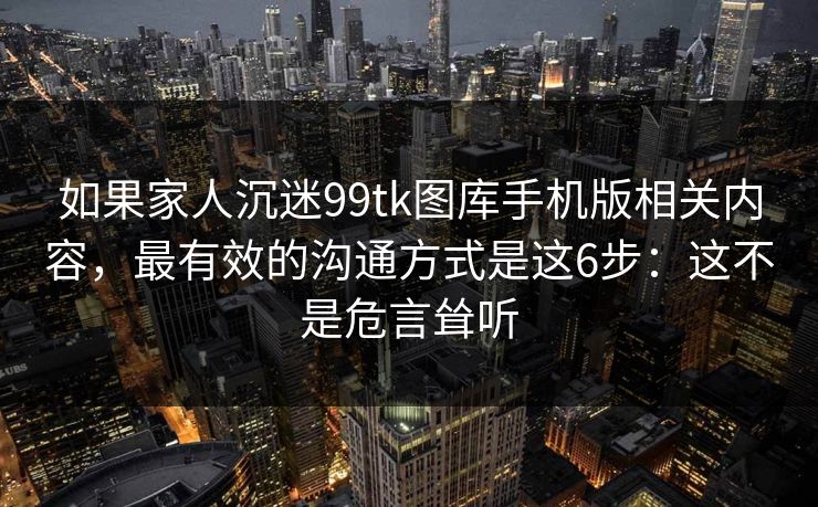 如果家人沉迷99tk图库手机版相关内容，最有效的沟通方式是这6步：这不是危言耸听