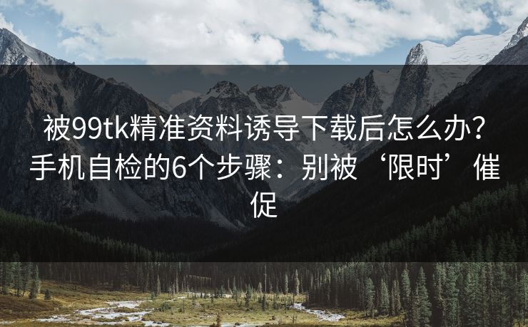 被99tk精准资料诱导下载后怎么办？手机自检的6个步骤：别被‘限时’催促