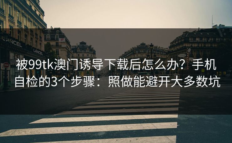 被99tk澳门诱导下载后怎么办?手机自检的3个步骤:照做能避开大多数坑