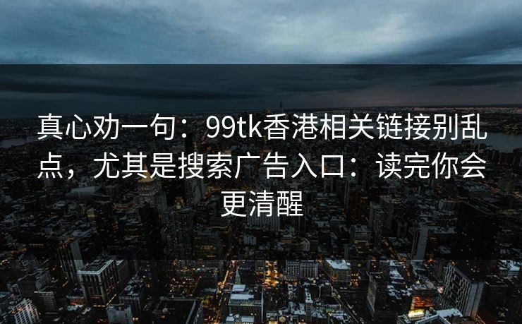 真心劝一句：99tk香港相关链接别乱点，尤其是搜索广告入口：读完你会更清醒