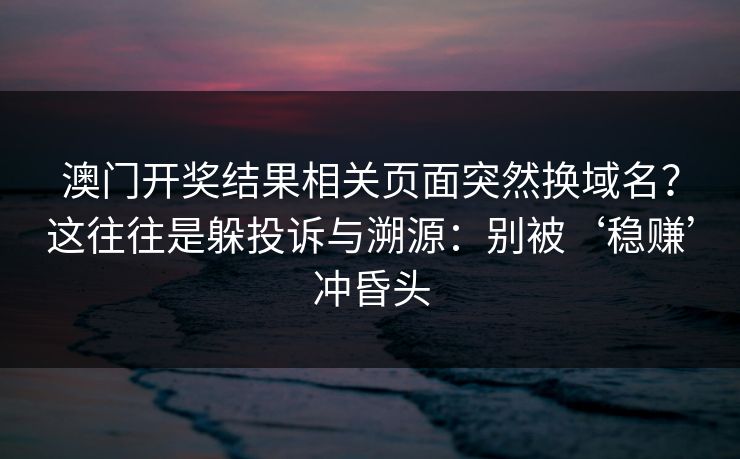 澳门开奖结果相关页面突然换域名?这往往是躲投诉与溯源:别被‘稳赚’冲昏头