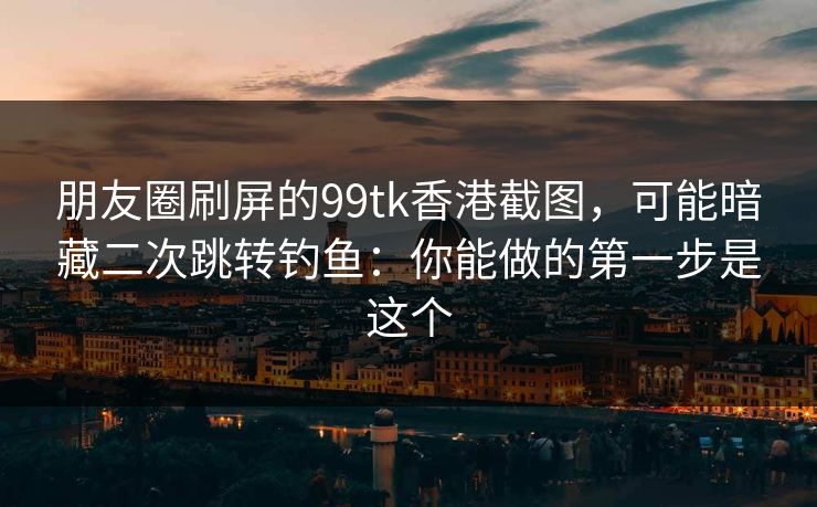 朋友圈刷屏的99tk香港截图，可能暗藏二次跳转钓鱼：你能做的第一步是这个