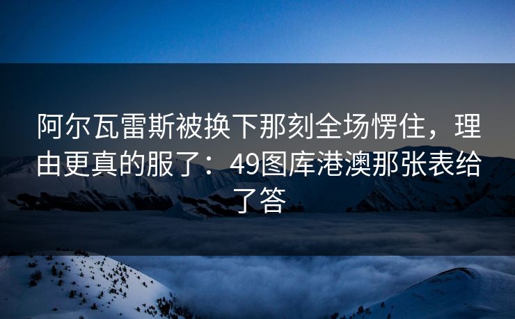 阿尔瓦雷斯被换下那刻全场愣住，理由更真的服了：49图库港澳那张表给了答